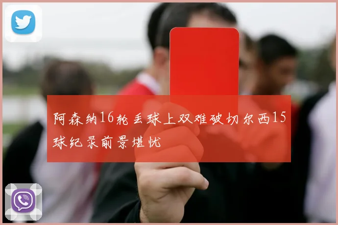 阿森纳16轮丢球上双难破切尔西15球纪录前景堪忧