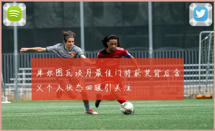 库尔图瓦谈月最佳门将获奖背后含义个人状态回暖引关注