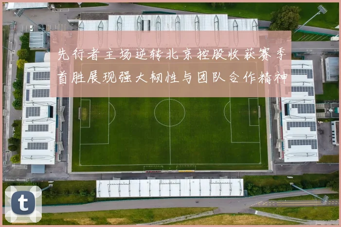 先行者主场逆转北京控股收获赛季首胜展现强大韧性与团队合作精神