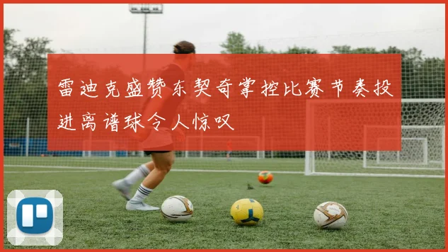 雷迪克盛赞东契奇掌控比赛节奏投进离谱球令人惊叹