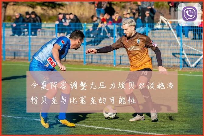 今夏阵容调整无压力埃贝尔谈施洛特贝克与比塞克的可能性