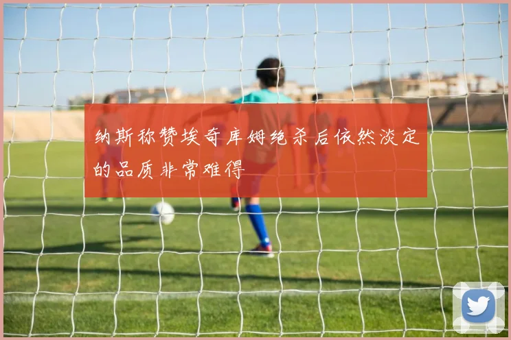 纳斯称赞埃奇库姆绝杀后依然淡定的品质非常难得