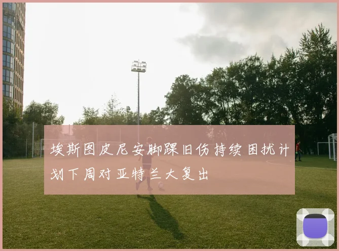 埃斯图皮尼安脚踝旧伤持续困扰计划下周对亚特兰大复出
