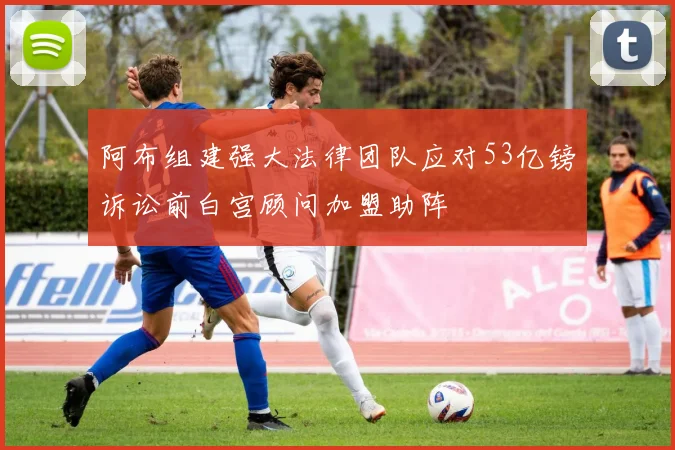 阿布组建强大法律团队应对53亿镑诉讼前白宫顾问加盟助阵
