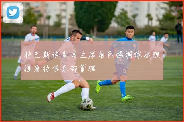 特巴斯谈皇马主席角色强调球迷理性看待俱乐部管理