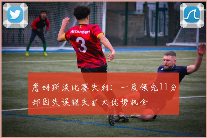 詹姆斯谈比赛失利：一度领先11分却因失误错失扩大优势机会