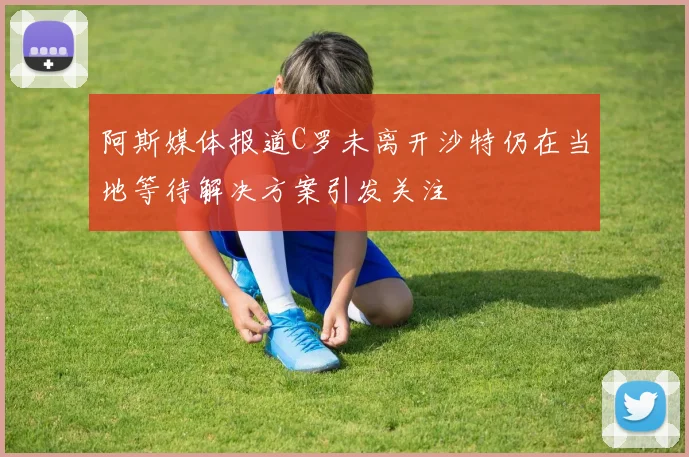 阿斯媒体报道C罗未离开沙特仍在当地等待解决方案引发关注