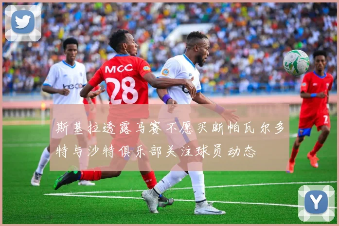斯基拉透露马赛不愿买断帕瓦尔多特与沙特俱乐部关注球员动态