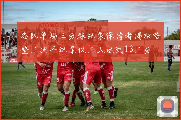 各队单场三分球纪录保持者揭秘哈登三次平纪录仅三人达到13三分