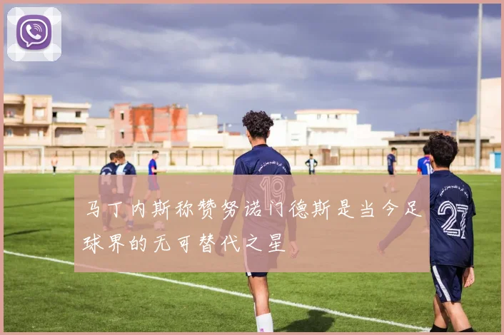 马丁内斯称赞努诺门德斯是当今足球界的无可替代之星