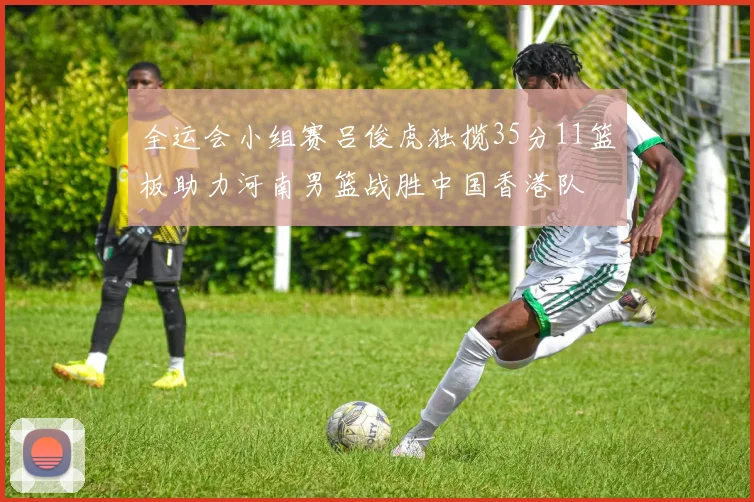 全运会小组赛吕俊虎独揽35分11篮板助力河南男篮战胜中国香港队