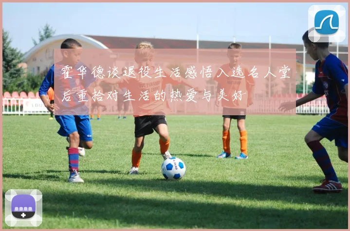 霍华德谈退役生活感悟入选名人堂后重拾对生活的热爱与美好