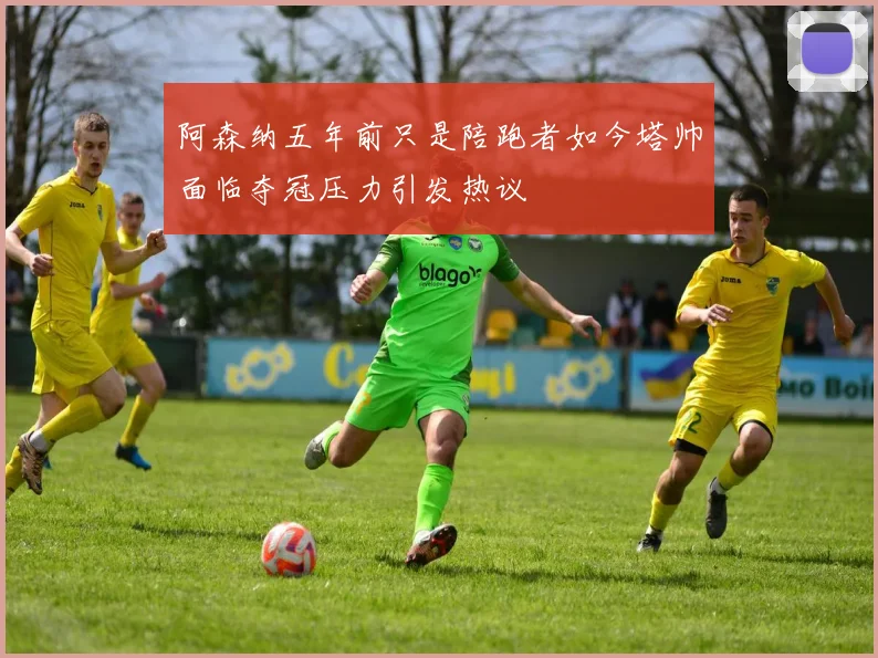 阿森纳五年前只是陪跑者如今塔帅面临夺冠压力引发热议