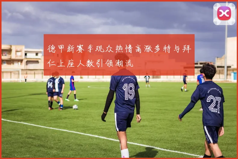 德甲新赛季观众热情高涨多特与拜仁上座人数引领潮流