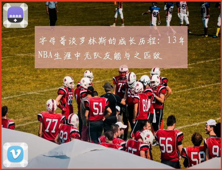 字母哥谈罗林斯的成长历程:13年NBA生涯中无队友能与之匹敌