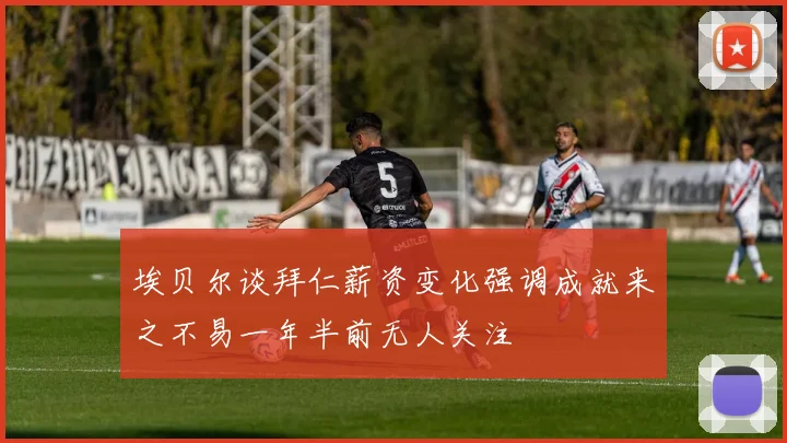 埃贝尔谈拜仁薪资变化强调成就来之不易一年半前无人关注