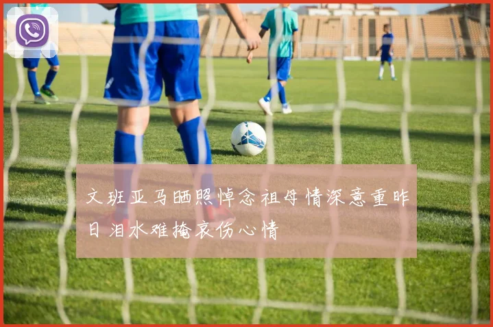 文班亚马晒照悼念祖母情深意重昨日泪水难掩哀伤心情