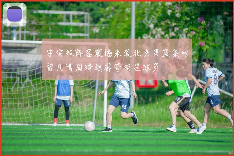 宇宙级阵容震撼来袭北京男篮集结曾凡博周琦赵睿等明星球员