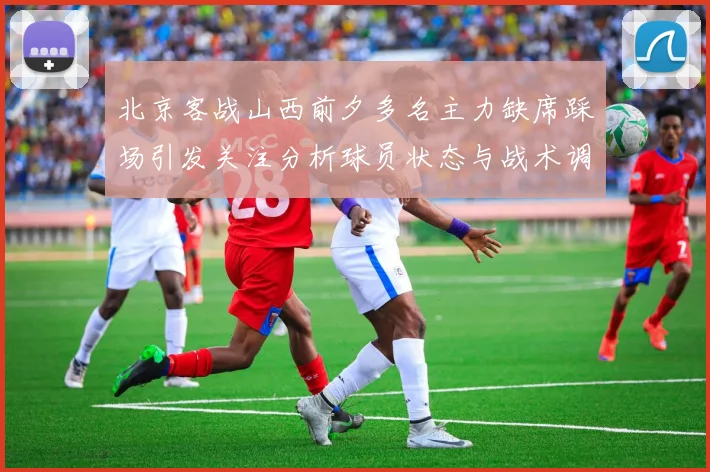 北京客战山西前夕多名主力缺席踩场引发关注分析球员状态与战术调整