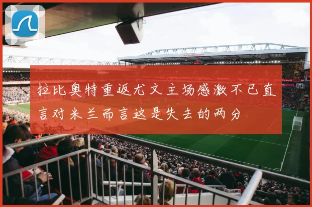 拉比奥特重返尤文主场感激不已直言对米兰而言这是失去的两分