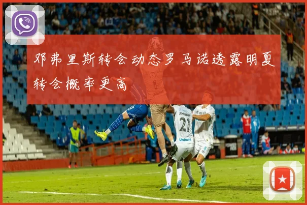 邓弗里斯转会动态罗马诺透露明夏转会概率更高