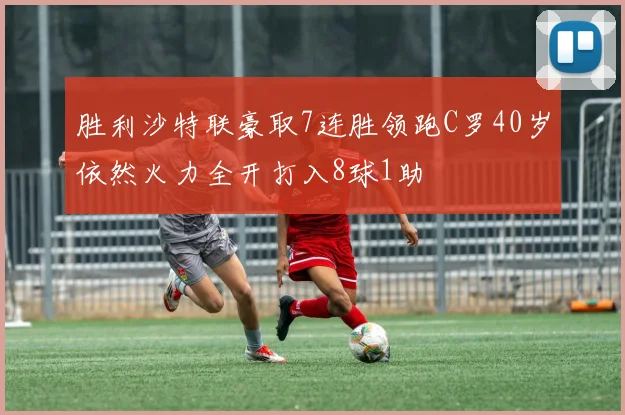 胜利沙特联豪取7连胜领跑C罗40岁依然火力全开打入8球1助