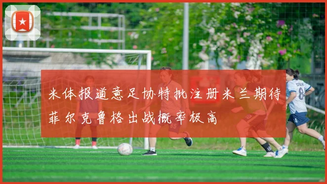 米体报道意足协特批注册米兰期待菲尔克鲁格出战概率极高