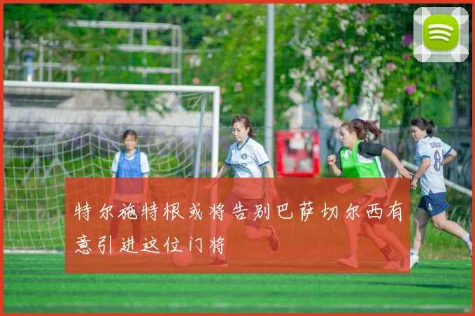 特尔施特根或将告别巴萨切尔西有意引进这位门将