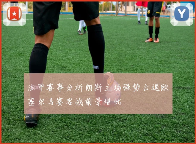 法甲赛事分析朗斯主场强势击退欧塞尔马赛客战前景堪忧