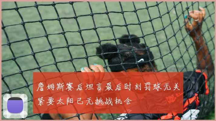 詹姆斯赛后坦言最后时刻罚球无关紧要太阳已无挑战机会