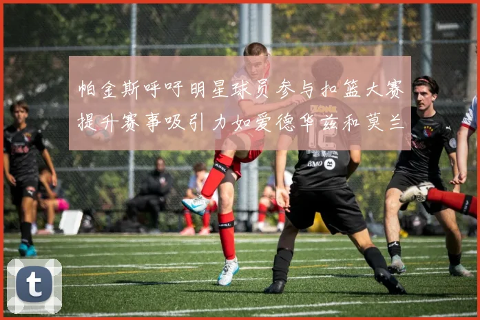 帕金斯呼吁明星球员参与扣篮大赛提升赛事吸引力如爱德华兹和莫兰特等人