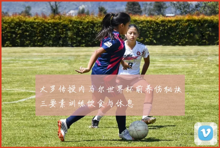 大罗传授内马尔世界杯前养伤秘诀三要素训练饮食与休息