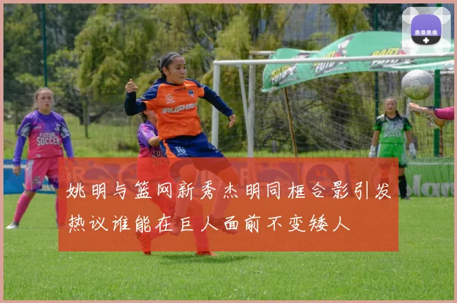 姚明与篮网新秀杰明同框合影引发热议谁能在巨人面前不变矮人
