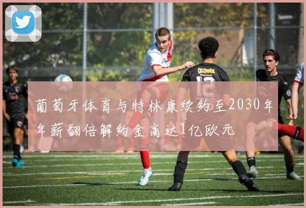 葡萄牙体育与特林康续约至2030年年薪翻倍解约金高达1亿欧元