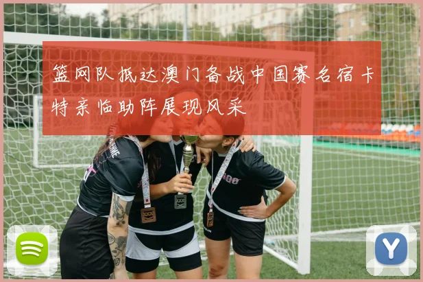 篮网队抵达澳门备战中国赛名宿卡特亲临助阵展现风采