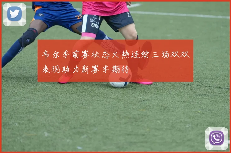 韦尔季前赛状态火热连续三场双双表现助力新赛季期待