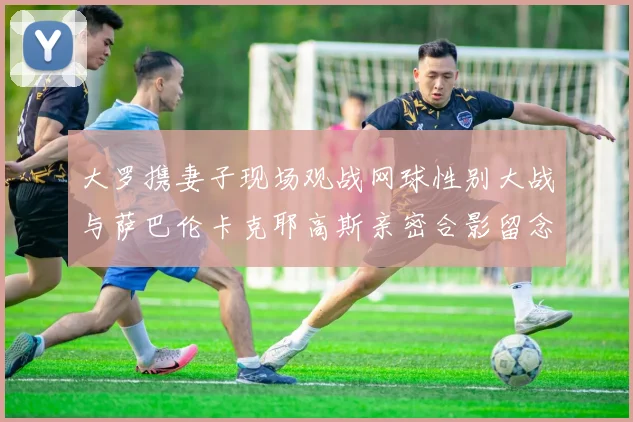 大罗携妻子现场观战网球性别大战与萨巴伦卡克耶高斯亲密合影留念