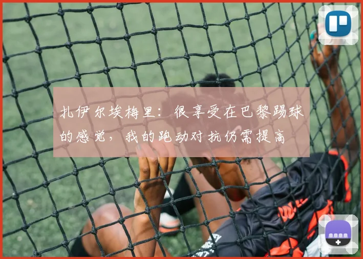 扎伊尔埃梅里：很享受在巴黎踢球的感觉，我的跑动对抗仍需提高