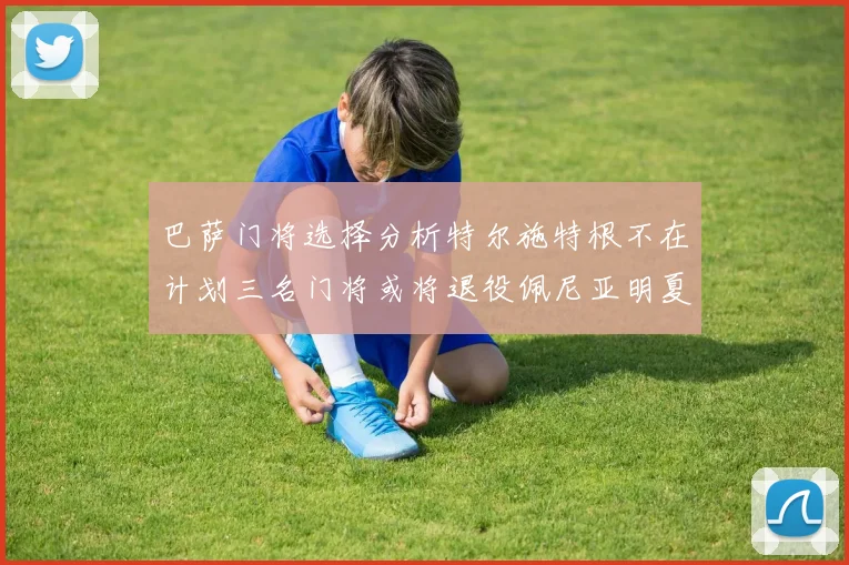 巴萨门将选择分析特尔施特根不在计划三名门将或将退役佩尼亚明夏回归展望