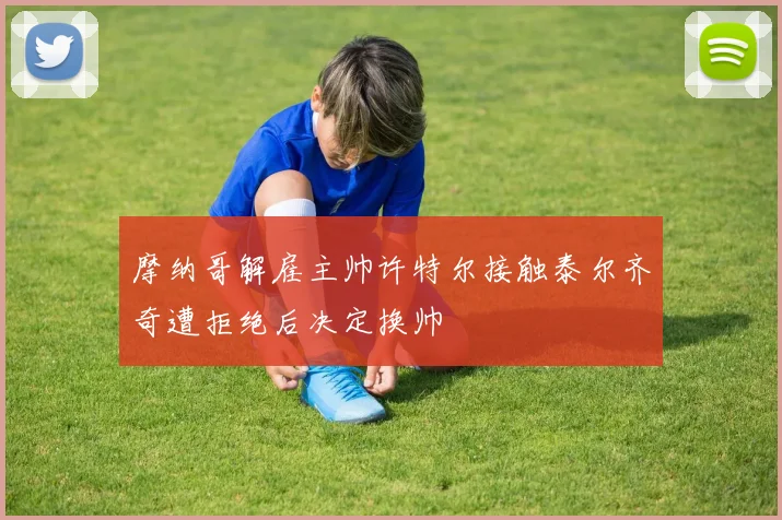 摩纳哥解雇主帅许特尔接触泰尔齐奇遭拒绝后决定换帅