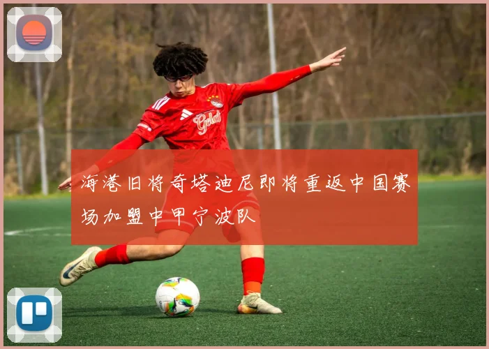 海港旧将奇塔迪尼即将重返中国赛场加盟中甲宁波队