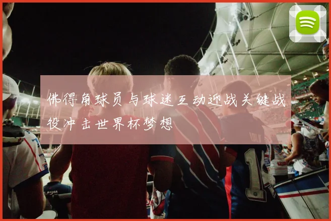佛得角球员与球迷互动迎战关键战役冲击世界杯梦想