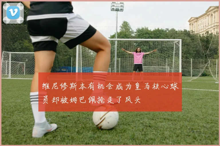 维尼修斯本有机会成为皇马核心球员却被姆巴佩抢走了风头