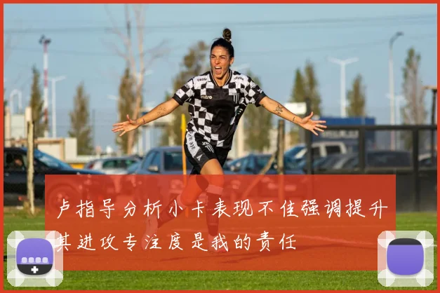 卢指导分析小卡表现不佳强调提升其进攻专注度是我的责任