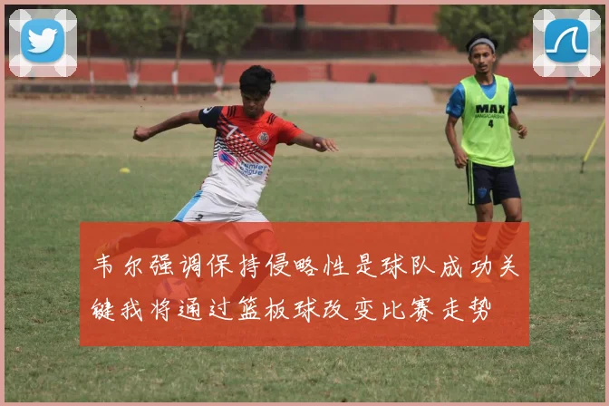 韦尔强调保持侵略性是球队成功关键我将通过篮板球改变比赛走势