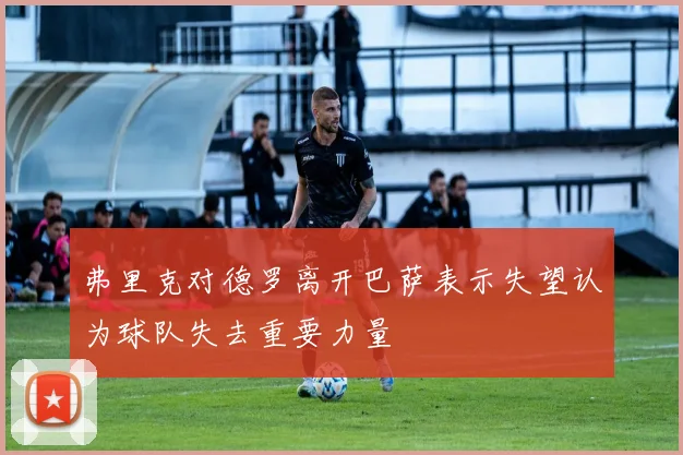 弗里克对德罗离开巴萨表示失望认为球队失去重要力量