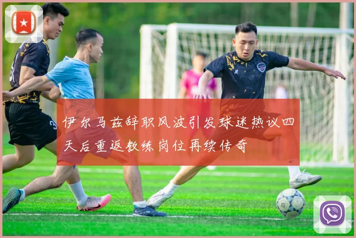 伊尔马兹辞职风波引发球迷热议四天后重返教练岗位再续传奇