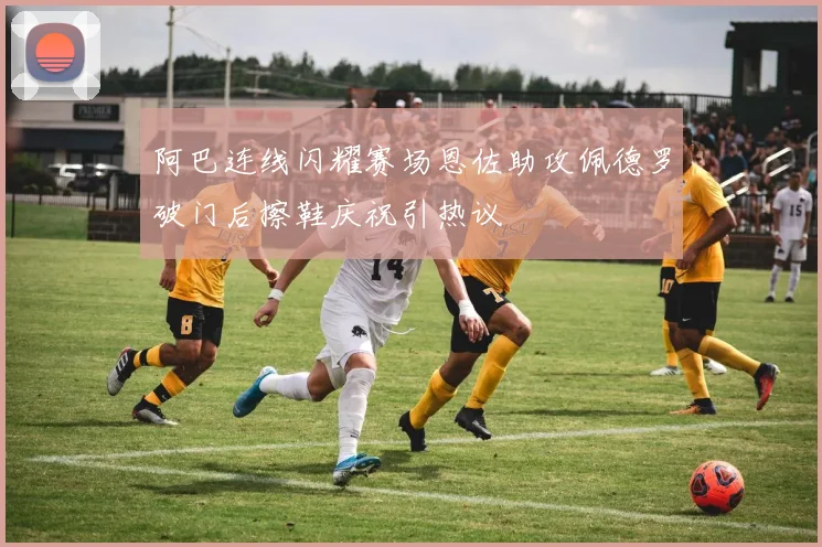 阿巴连线闪耀赛场恩佐助攻佩德罗破门后擦鞋庆祝引热议