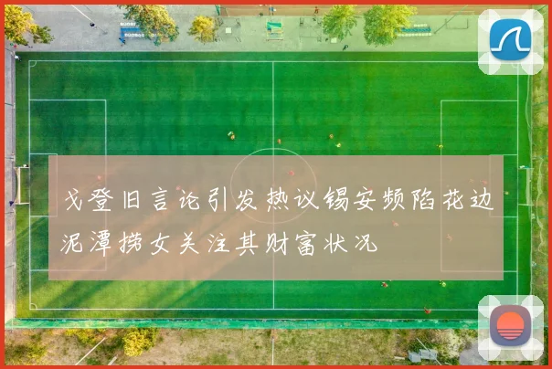 戈登旧言论引发热议锡安频陷花边泥潭捞女关注其财富状况