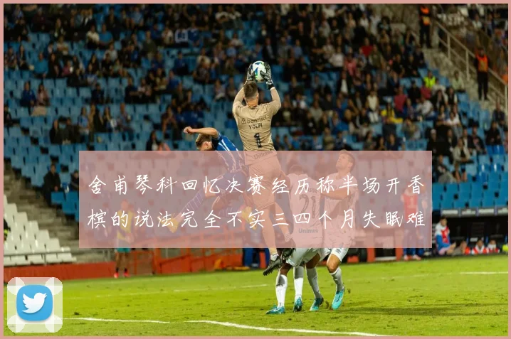 舍甫琴科回忆决赛经历称半场开香槟的说法完全不实三四个月失眠难以释怀